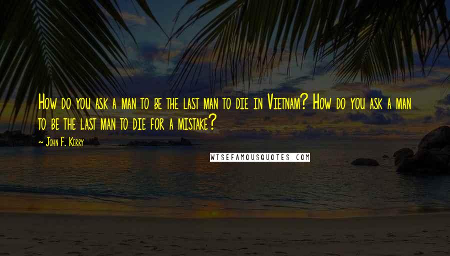 John F. Kerry Quotes: How do you ask a man to be the last man to die in Vietnam? How do you ask a man to be the last man to die for a mistake?