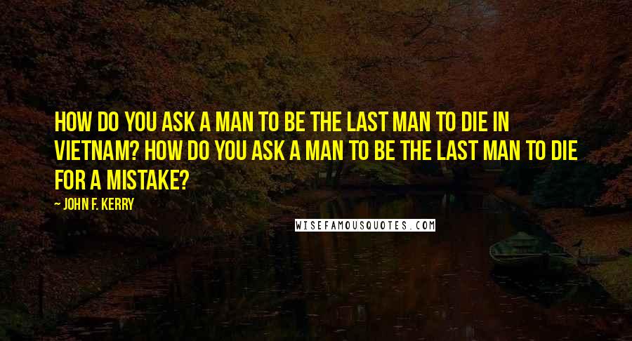 John F. Kerry Quotes: How do you ask a man to be the last man to die in Vietnam? How do you ask a man to be the last man to die for a mistake?