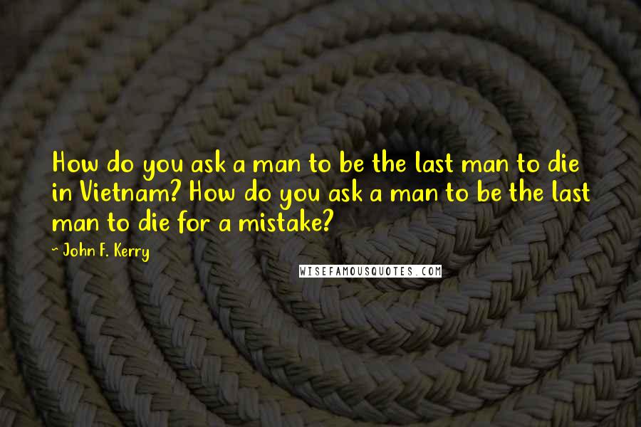 John F. Kerry Quotes: How do you ask a man to be the last man to die in Vietnam? How do you ask a man to be the last man to die for a mistake?