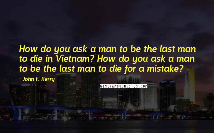 John F. Kerry Quotes: How do you ask a man to be the last man to die in Vietnam? How do you ask a man to be the last man to die for a mistake?