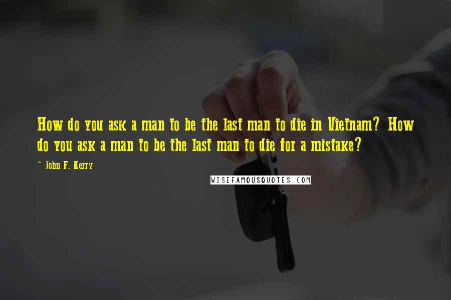 John F. Kerry Quotes: How do you ask a man to be the last man to die in Vietnam? How do you ask a man to be the last man to die for a mistake?