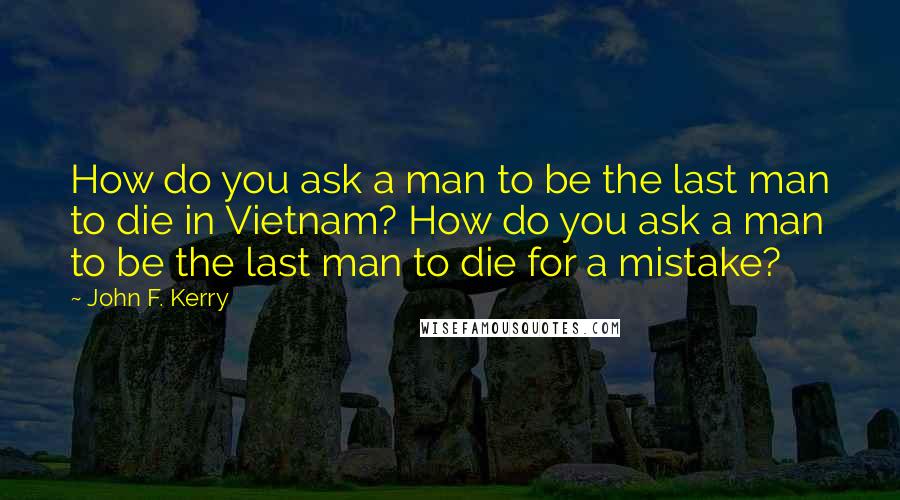 John F. Kerry Quotes: How do you ask a man to be the last man to die in Vietnam? How do you ask a man to be the last man to die for a mistake?