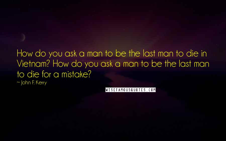 John F. Kerry Quotes: How do you ask a man to be the last man to die in Vietnam? How do you ask a man to be the last man to die for a mistake?