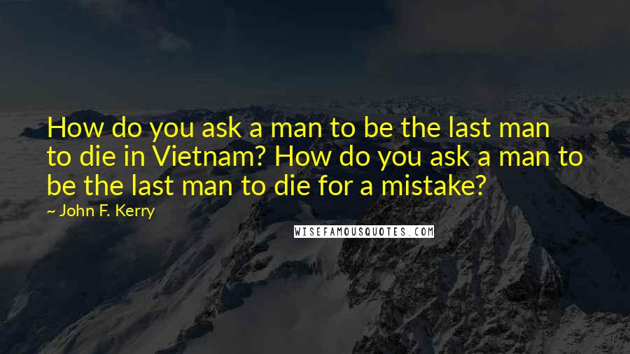 John F. Kerry Quotes: How do you ask a man to be the last man to die in Vietnam? How do you ask a man to be the last man to die for a mistake?
