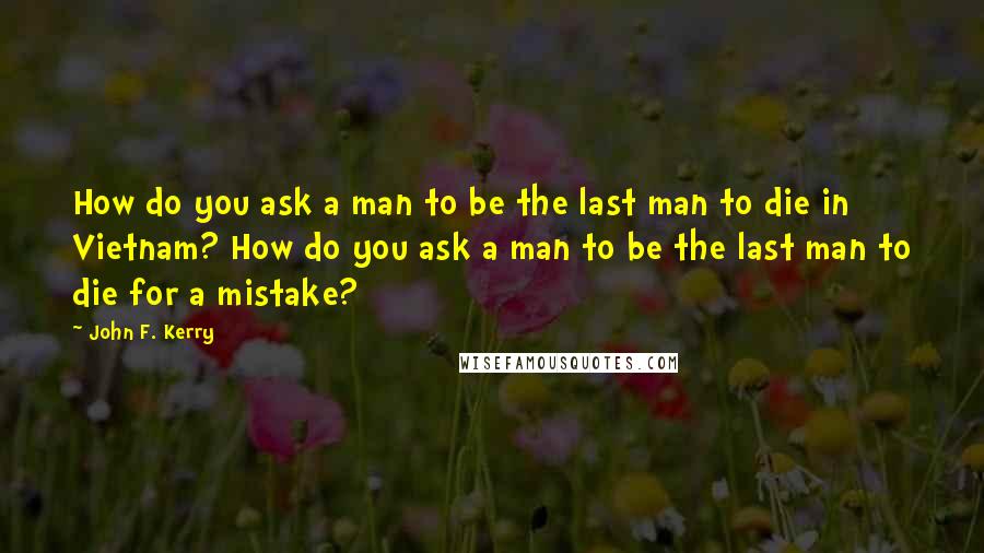 John F. Kerry Quotes: How do you ask a man to be the last man to die in Vietnam? How do you ask a man to be the last man to die for a mistake?