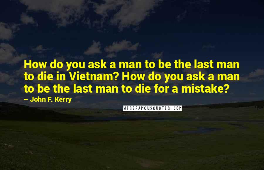 John F. Kerry Quotes: How do you ask a man to be the last man to die in Vietnam? How do you ask a man to be the last man to die for a mistake?