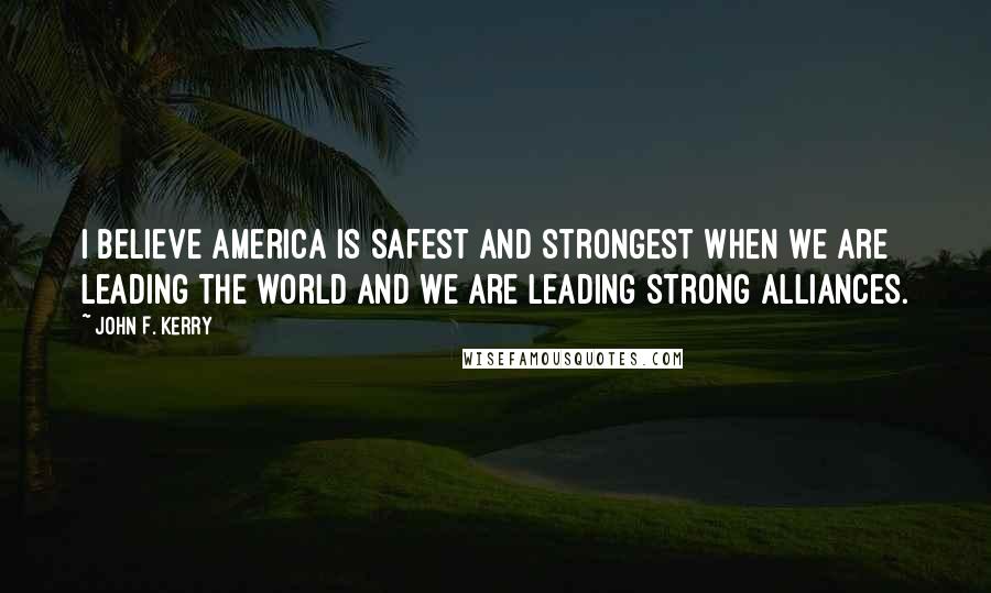 John F. Kerry Quotes: I believe America is safest and strongest when we are leading the world and we are leading strong alliances.