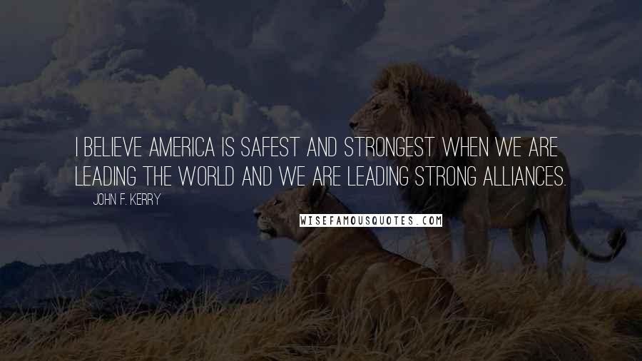 John F. Kerry Quotes: I believe America is safest and strongest when we are leading the world and we are leading strong alliances.