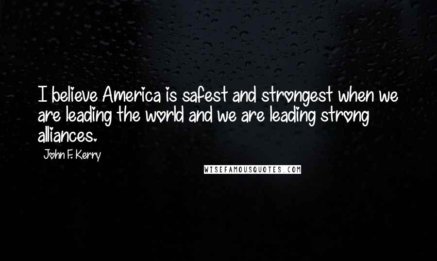 John F. Kerry Quotes: I believe America is safest and strongest when we are leading the world and we are leading strong alliances.