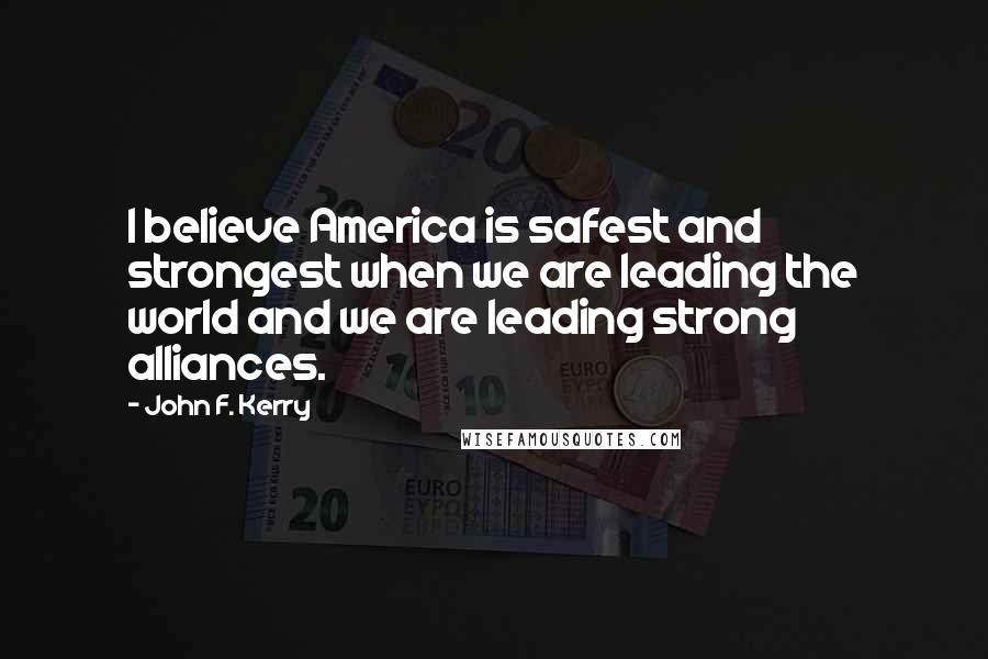 John F. Kerry Quotes: I believe America is safest and strongest when we are leading the world and we are leading strong alliances.