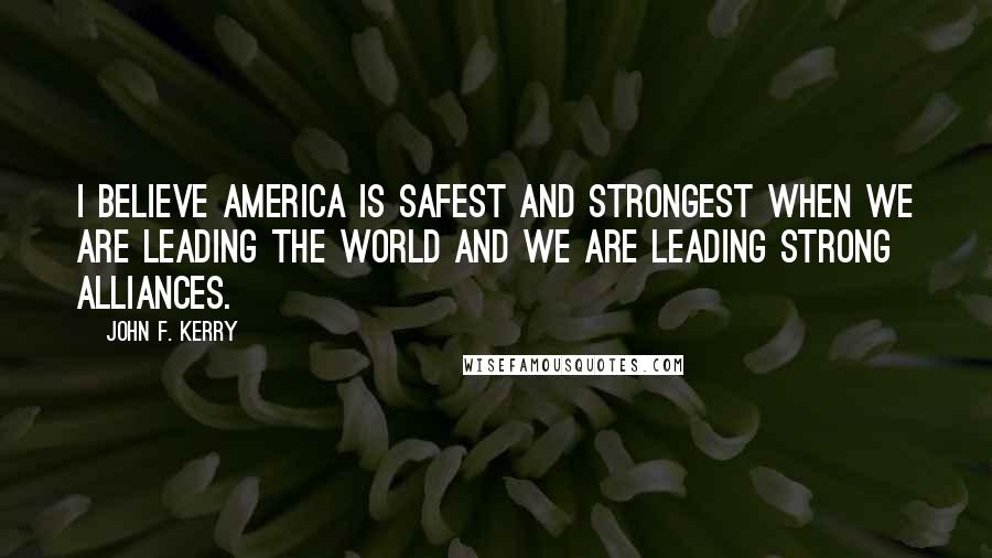 John F. Kerry Quotes: I believe America is safest and strongest when we are leading the world and we are leading strong alliances.