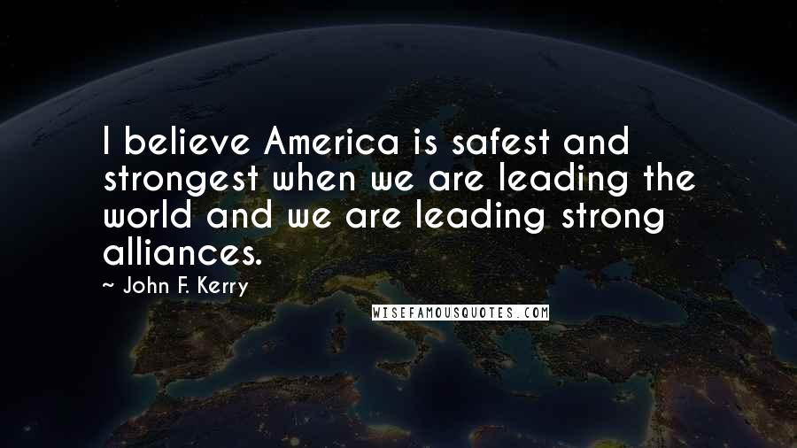 John F. Kerry Quotes: I believe America is safest and strongest when we are leading the world and we are leading strong alliances.