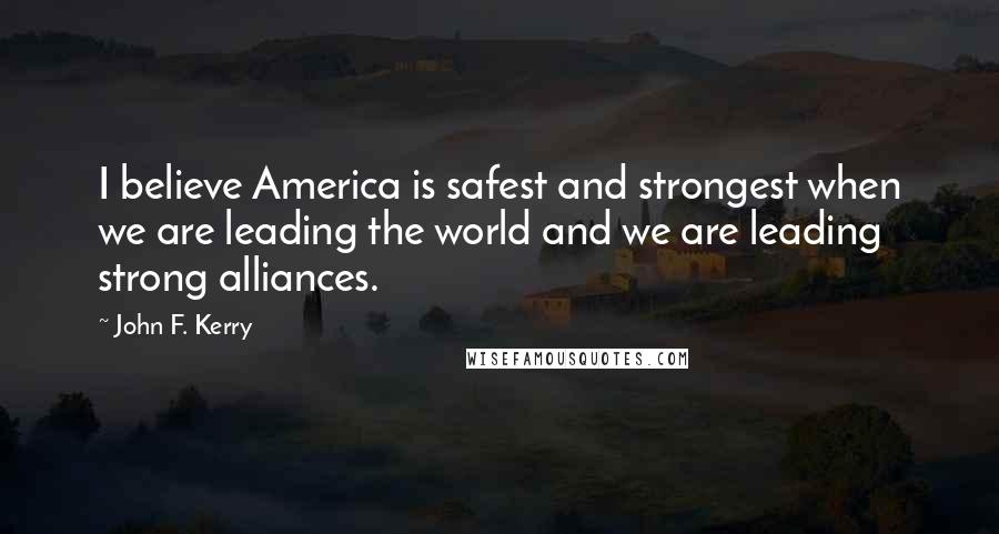 John F. Kerry Quotes: I believe America is safest and strongest when we are leading the world and we are leading strong alliances.