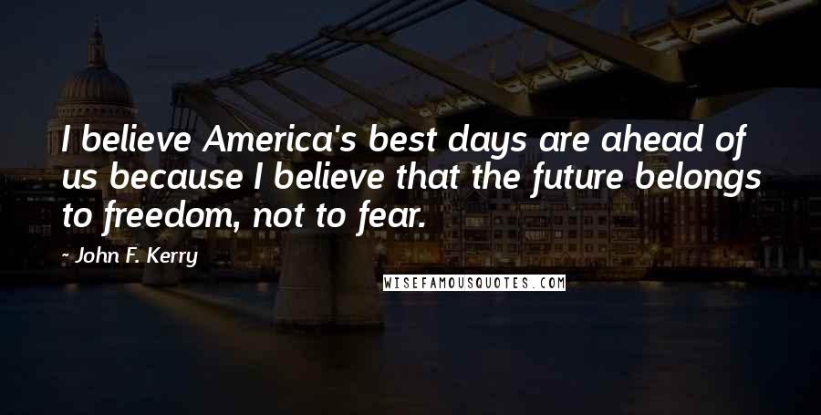 John F. Kerry Quotes: I believe America's best days are ahead of us because I believe that the future belongs to freedom, not to fear.