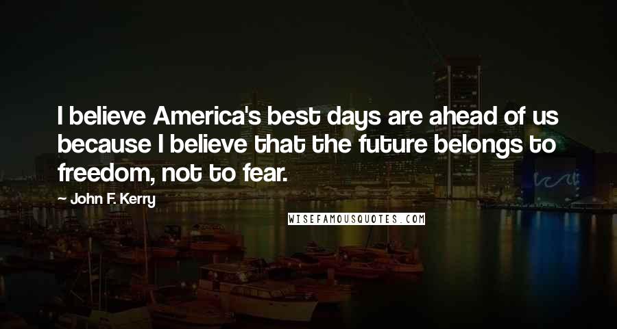John F. Kerry Quotes: I believe America's best days are ahead of us because I believe that the future belongs to freedom, not to fear.