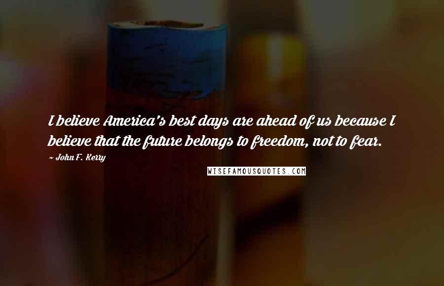 John F. Kerry Quotes: I believe America's best days are ahead of us because I believe that the future belongs to freedom, not to fear.
