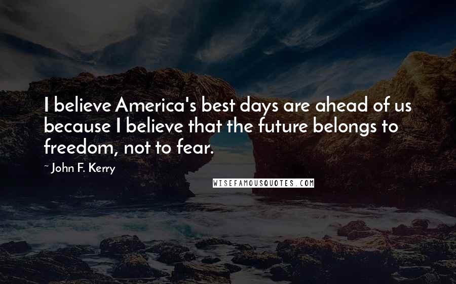 John F. Kerry Quotes: I believe America's best days are ahead of us because I believe that the future belongs to freedom, not to fear.