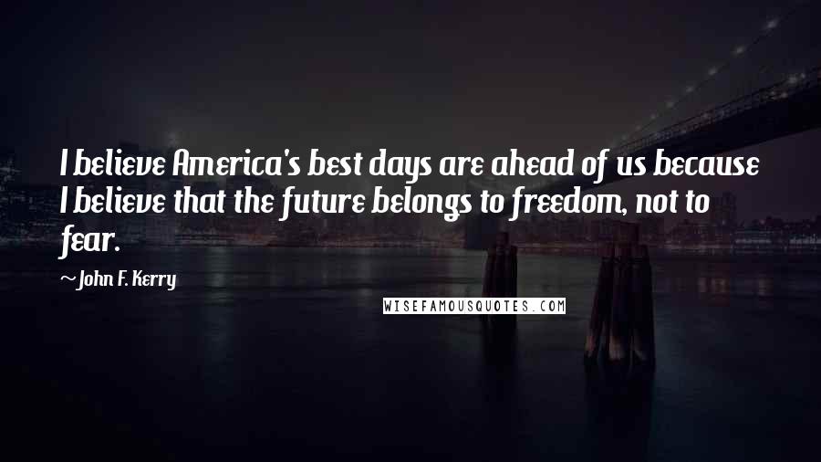 John F. Kerry Quotes: I believe America's best days are ahead of us because I believe that the future belongs to freedom, not to fear.