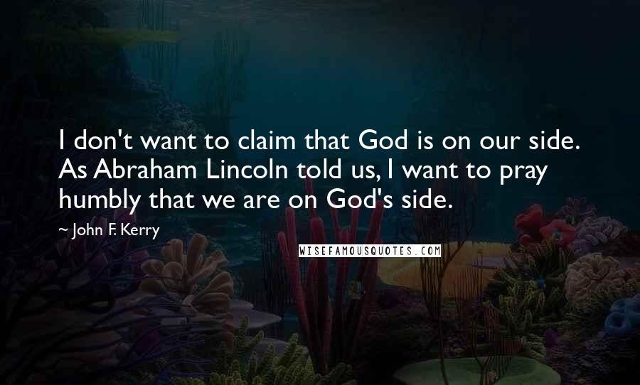 John F. Kerry Quotes: I don't want to claim that God is on our side. As Abraham Lincoln told us, I want to pray humbly that we are on God's side.