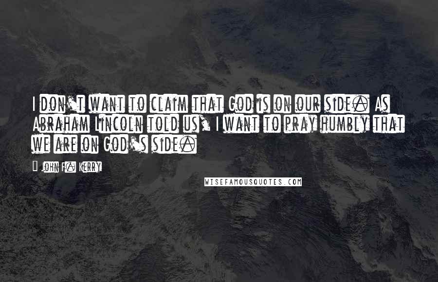 John F. Kerry Quotes: I don't want to claim that God is on our side. As Abraham Lincoln told us, I want to pray humbly that we are on God's side.