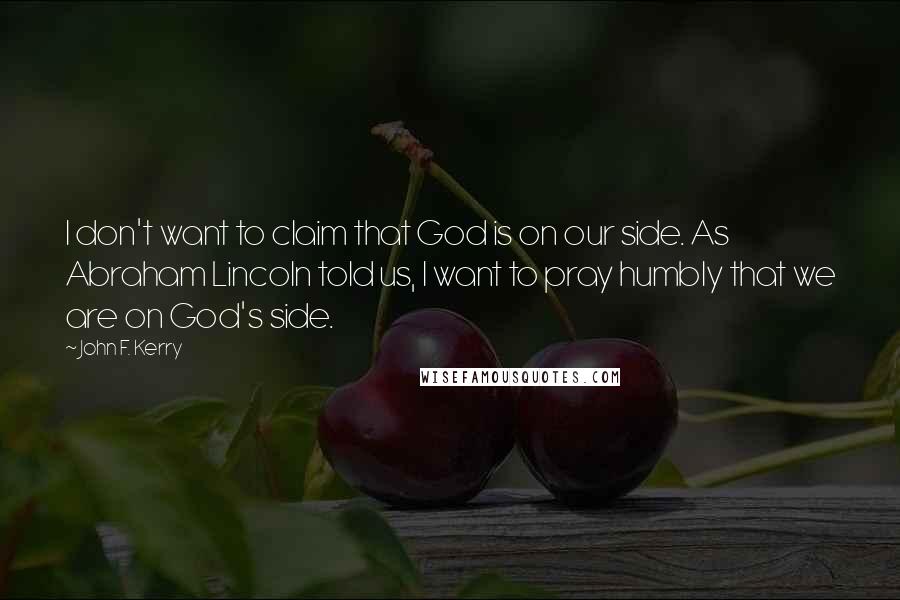 John F. Kerry Quotes: I don't want to claim that God is on our side. As Abraham Lincoln told us, I want to pray humbly that we are on God's side.