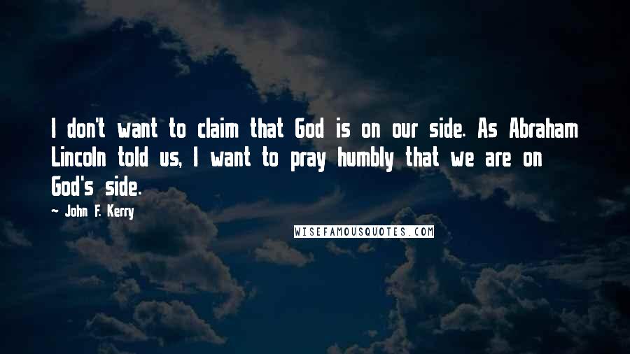 John F. Kerry Quotes: I don't want to claim that God is on our side. As Abraham Lincoln told us, I want to pray humbly that we are on God's side.