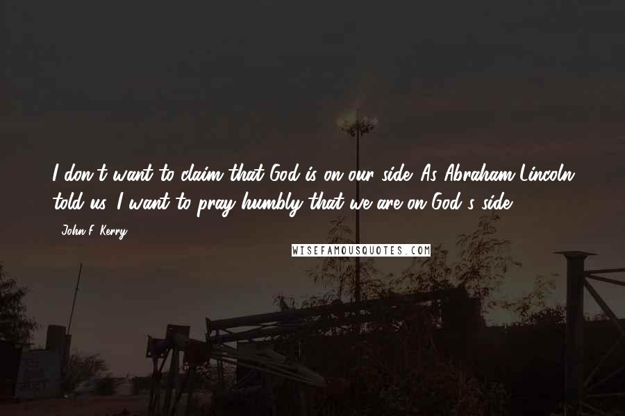 John F. Kerry Quotes: I don't want to claim that God is on our side. As Abraham Lincoln told us, I want to pray humbly that we are on God's side.