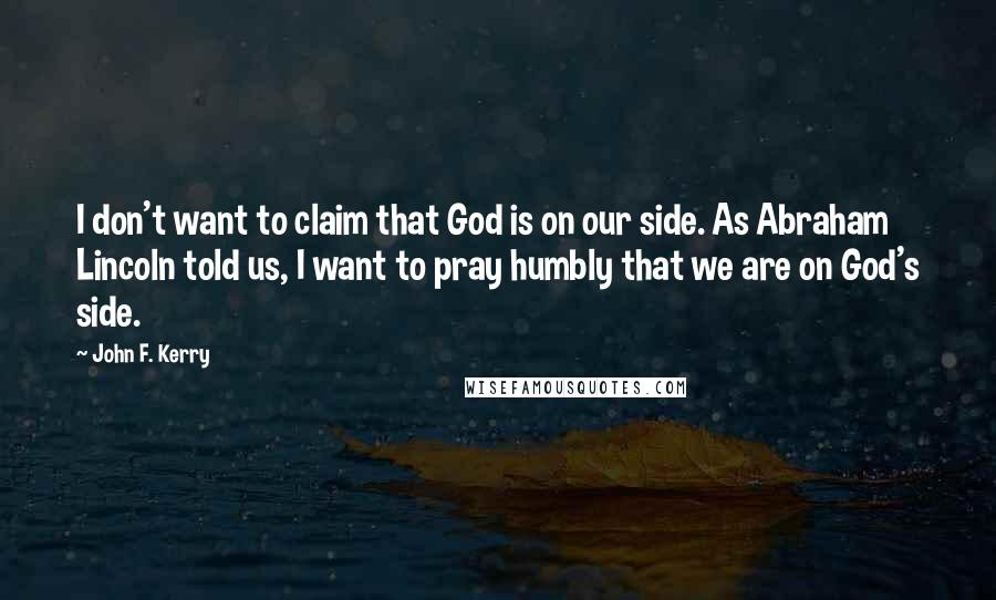 John F. Kerry Quotes: I don't want to claim that God is on our side. As Abraham Lincoln told us, I want to pray humbly that we are on God's side.