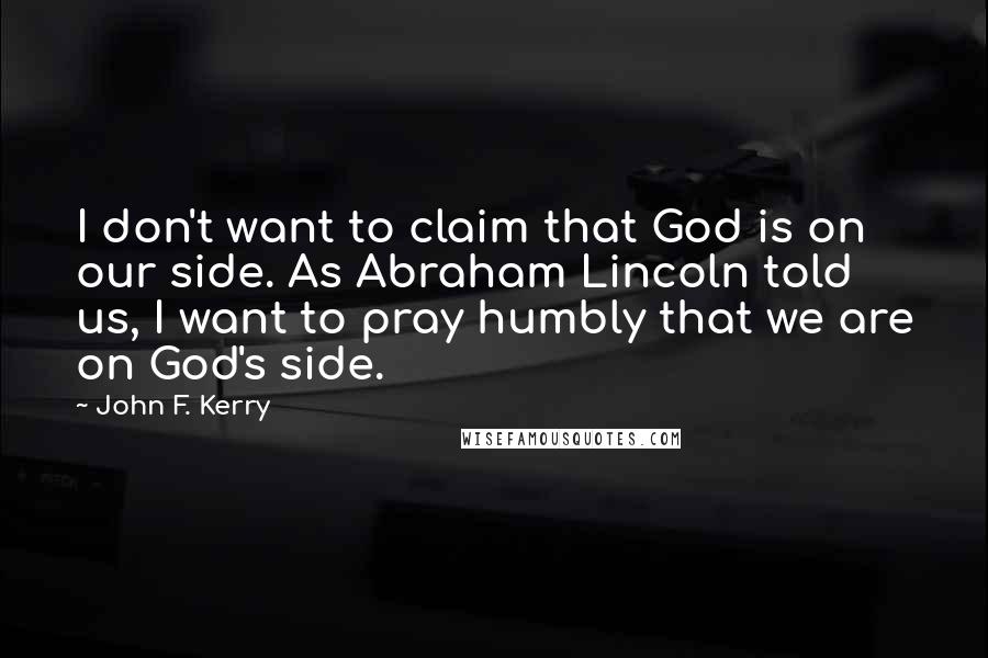 John F. Kerry Quotes: I don't want to claim that God is on our side. As Abraham Lincoln told us, I want to pray humbly that we are on God's side.