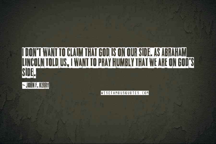 John F. Kerry Quotes: I don't want to claim that God is on our side. As Abraham Lincoln told us, I want to pray humbly that we are on God's side.