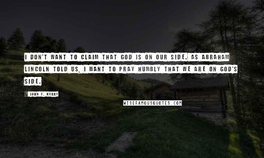 John F. Kerry Quotes: I don't want to claim that God is on our side. As Abraham Lincoln told us, I want to pray humbly that we are on God's side.