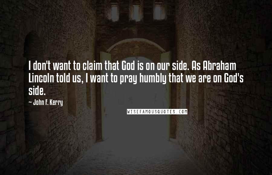 John F. Kerry Quotes: I don't want to claim that God is on our side. As Abraham Lincoln told us, I want to pray humbly that we are on God's side.