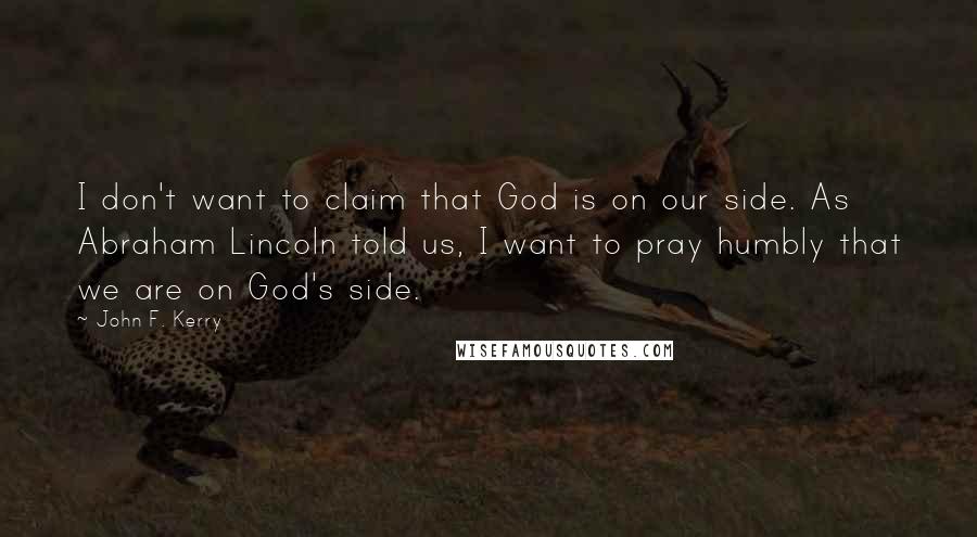 John F. Kerry Quotes: I don't want to claim that God is on our side. As Abraham Lincoln told us, I want to pray humbly that we are on God's side.