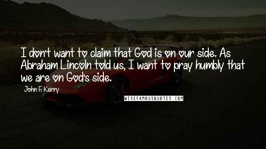 John F. Kerry Quotes: I don't want to claim that God is on our side. As Abraham Lincoln told us, I want to pray humbly that we are on God's side.