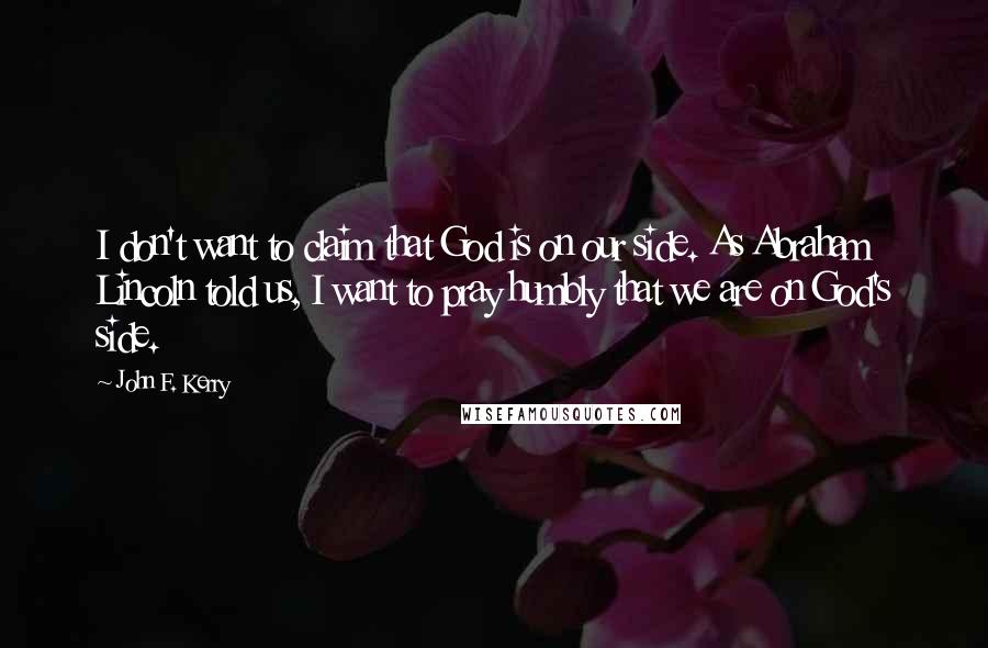 John F. Kerry Quotes: I don't want to claim that God is on our side. As Abraham Lincoln told us, I want to pray humbly that we are on God's side.