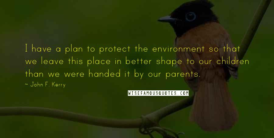 John F. Kerry Quotes: I have a plan to protect the environment so that we leave this place in better shape to our children than we were handed it by our parents.