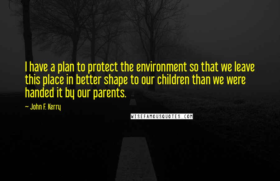 John F. Kerry Quotes: I have a plan to protect the environment so that we leave this place in better shape to our children than we were handed it by our parents.