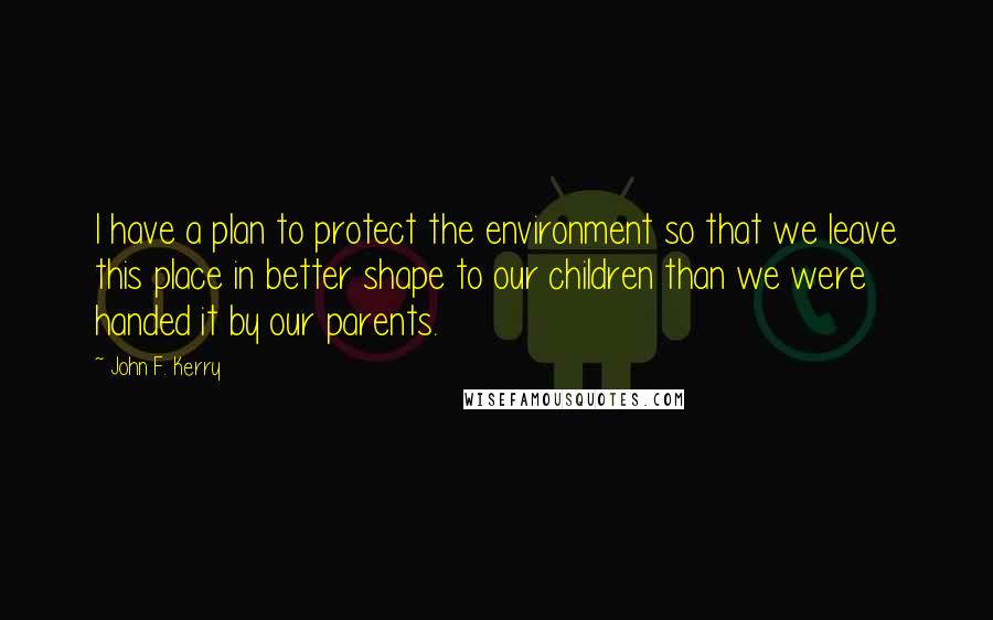 John F. Kerry Quotes: I have a plan to protect the environment so that we leave this place in better shape to our children than we were handed it by our parents.