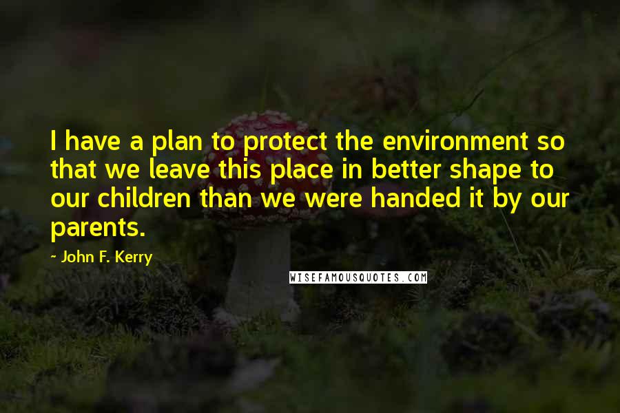 John F. Kerry Quotes: I have a plan to protect the environment so that we leave this place in better shape to our children than we were handed it by our parents.