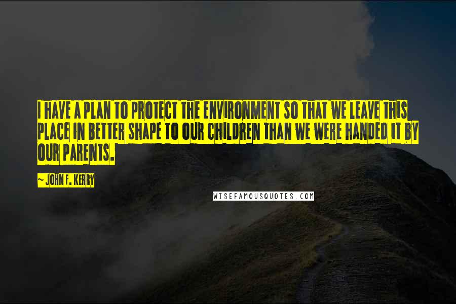 John F. Kerry Quotes: I have a plan to protect the environment so that we leave this place in better shape to our children than we were handed it by our parents.