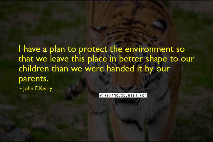 John F. Kerry Quotes: I have a plan to protect the environment so that we leave this place in better shape to our children than we were handed it by our parents.