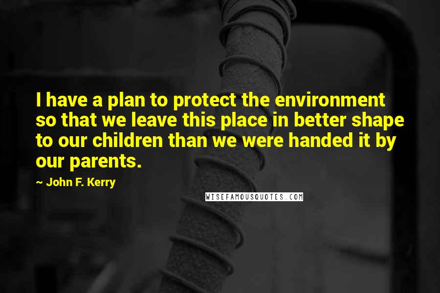 John F. Kerry Quotes: I have a plan to protect the environment so that we leave this place in better shape to our children than we were handed it by our parents.