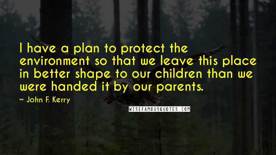John F. Kerry Quotes: I have a plan to protect the environment so that we leave this place in better shape to our children than we were handed it by our parents.