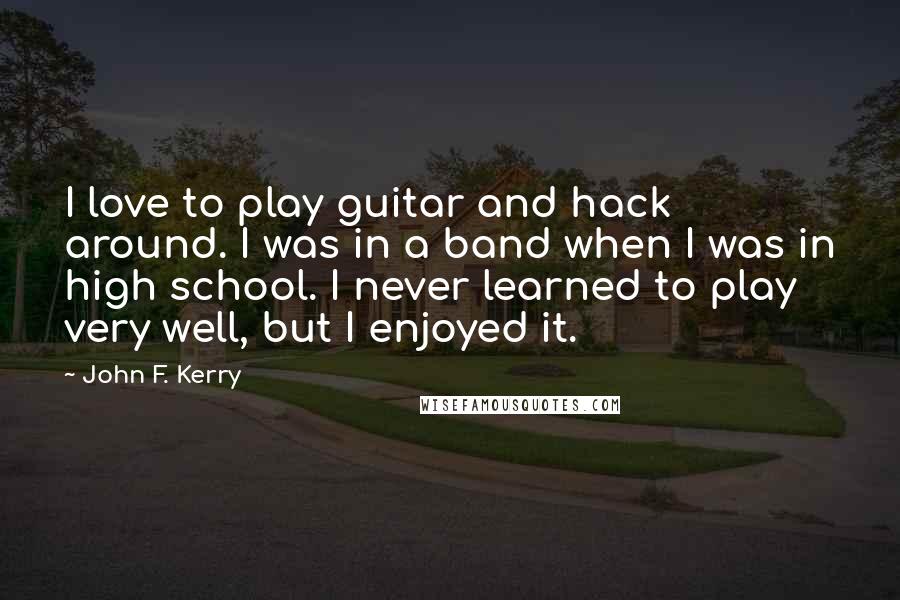 John F. Kerry Quotes: I love to play guitar and hack around. I was in a band when I was in high school. I never learned to play very well, but I enjoyed it.