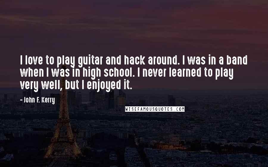 John F. Kerry Quotes: I love to play guitar and hack around. I was in a band when I was in high school. I never learned to play very well, but I enjoyed it.