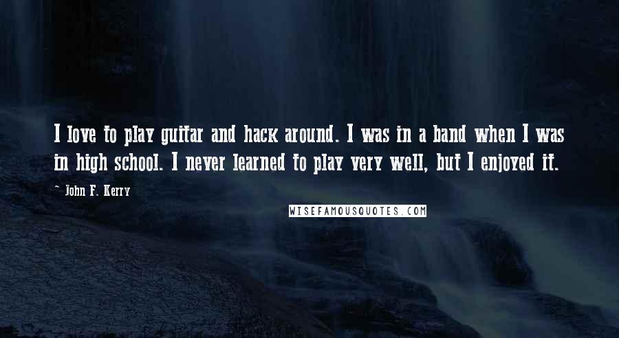 John F. Kerry Quotes: I love to play guitar and hack around. I was in a band when I was in high school. I never learned to play very well, but I enjoyed it.