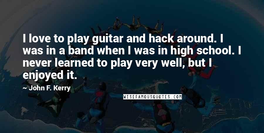 John F. Kerry Quotes: I love to play guitar and hack around. I was in a band when I was in high school. I never learned to play very well, but I enjoyed it.