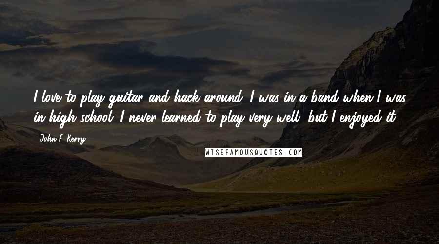 John F. Kerry Quotes: I love to play guitar and hack around. I was in a band when I was in high school. I never learned to play very well, but I enjoyed it.