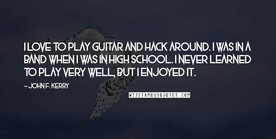 John F. Kerry Quotes: I love to play guitar and hack around. I was in a band when I was in high school. I never learned to play very well, but I enjoyed it.