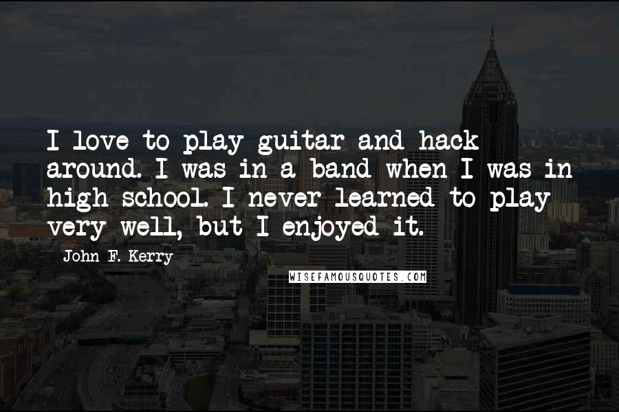 John F. Kerry Quotes: I love to play guitar and hack around. I was in a band when I was in high school. I never learned to play very well, but I enjoyed it.